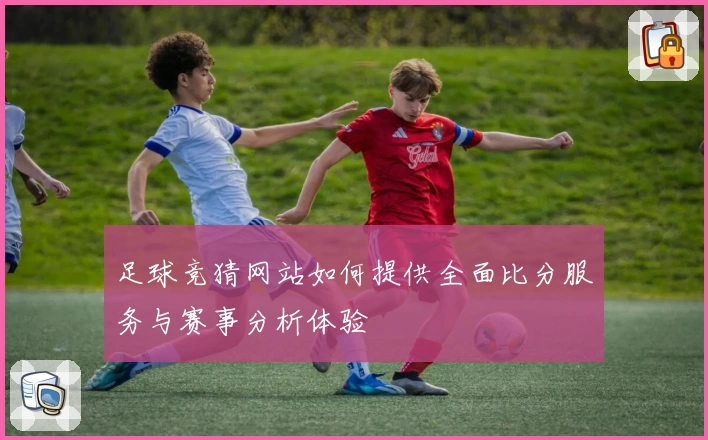 足球竞猜网站如何提供全面比分服务与赛事分析体验