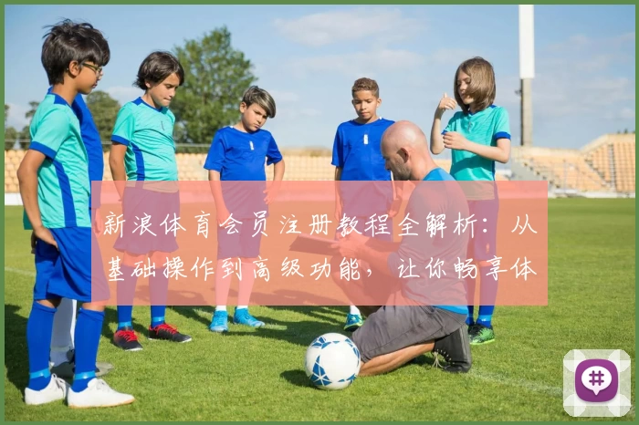 新浪体育会员注册教程全解析：从基础操作到高级功能，让你畅享体育魅力