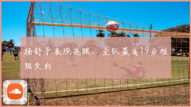 杨舒予表现亮眼，全队最高19分难阻失利