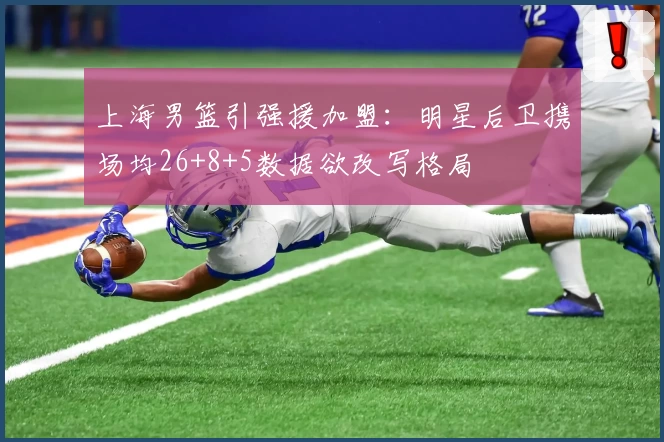 上海男篮引强援加盟:明星后卫携场均26+8+5数据欲改写格局