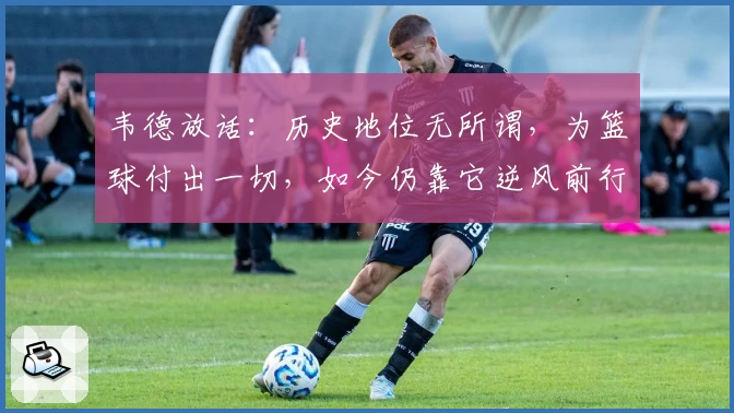 韦德放话：历史地位无所谓，为篮球付出一切，如今仍靠它逆风前行