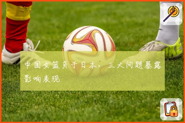 中国女篮负于日本,三大问题暴露影响表现