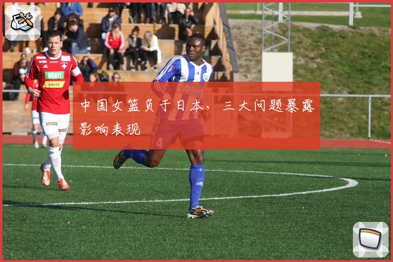 中国女篮负于日本，三大问题暴露影响表现