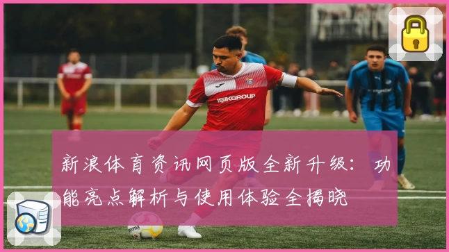 新浪体育资讯网页版全新升级:功能亮点解析与使用体验全揭晓