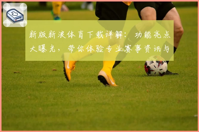 新版新浪体育下载详解：功能亮点大曝光，带你体验专业赛事资讯与全新界面