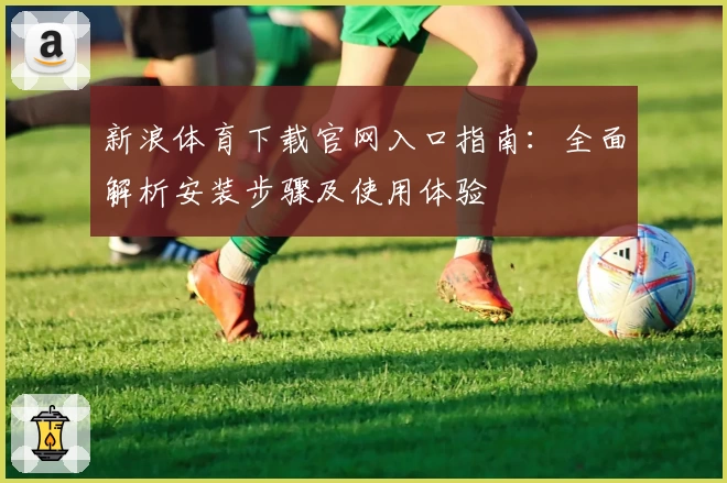新浪体育下载官网入口指南：全面解析安装步骤及使用体验