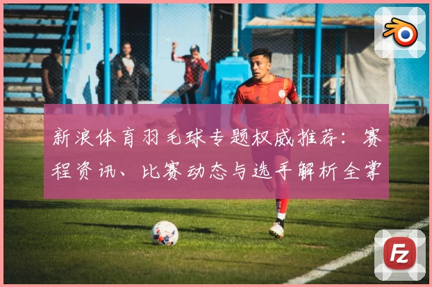新浪体育羽毛球专题权威推荐：赛程资讯、比赛动态与选手解析全掌握