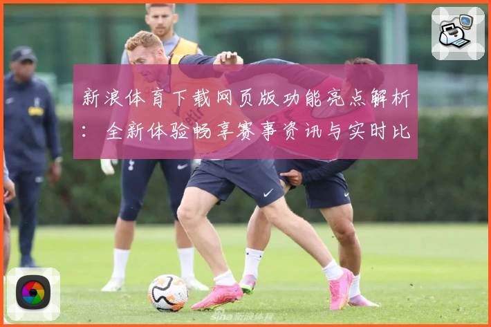 新浪体育下载网页版功能亮点解析:全新体验畅享赛事资讯与实时比分