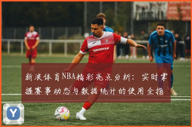 新浪体育NBA精彩亮点分析：实时掌握赛事动态与数据统计的使用全指南