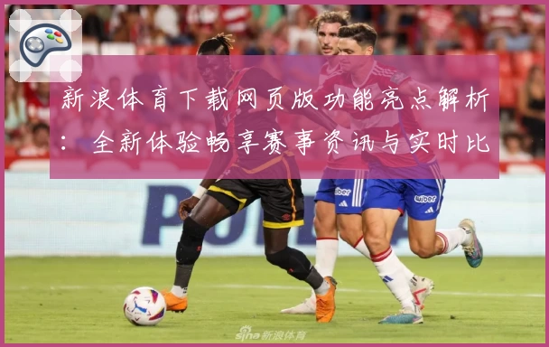 新浪体育下载网页版功能亮点解析：全新体验畅享赛事资讯与实时比分