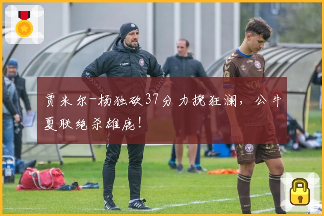 贾米尔-杨独砍37分力挽狂澜，公牛夏联绝杀雄鹿！