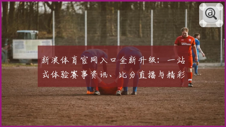 新浪体育官网入口全新升级：一站式体验赛事资讯、比分直播与精彩视频