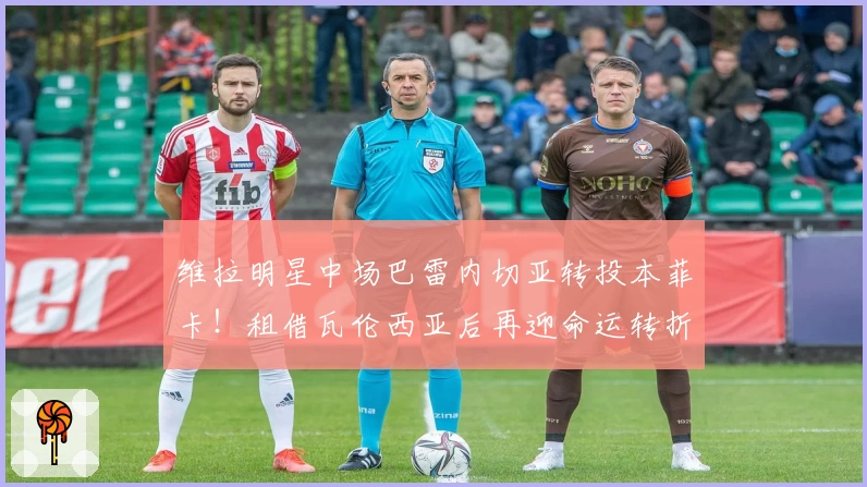 维拉明星中场巴雷内切亚转投本菲卡！租借瓦伦西亚后再迎命运转折