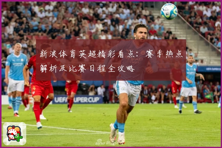 新浪体育英超精彩看点：赛季热点解析及比赛日程全攻略