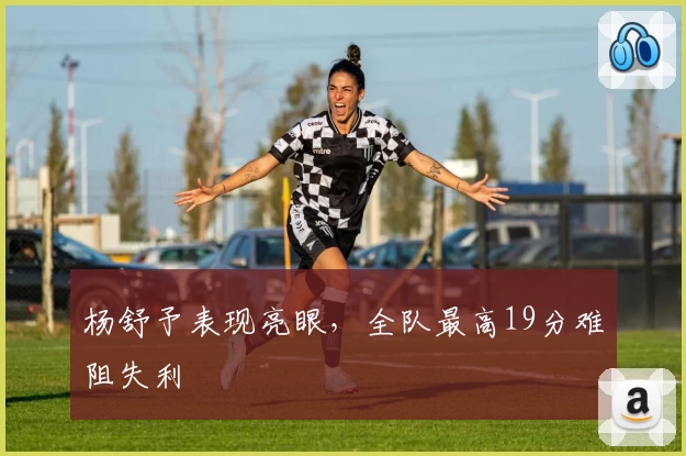 杨舒予表现亮眼,全队最高19分难阻失利