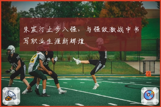 朱宸汀止步八强，与强敌激战中书写职业生涯新辉煌
